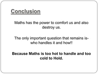 Conclusion
Maths has the power to comfort us and also
destroy us.
The only important question that remains is-
who handles it and how!!
Because Maths is too hot to handle and too
cold to Hold.
 