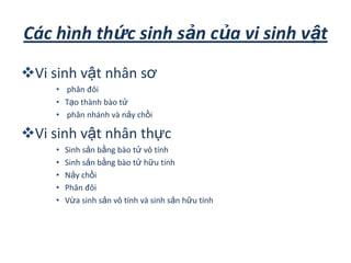 Các hình thức sinh sản của vi sinh vật
Vi sinh vật nhân sơ
• phân đôi
• Tạo thành bào tử
• phân nhánh và nảy chồi
Vi sinh vật nhân thực
• Sinh sản bằng bào tử vô tính
• Sinh sản bằng bào tử hữu tính
• Nảy chồi
• Phân đôi
• Vừa sinh sản vô tính và sinh sản hữu tính
 
