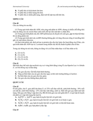 International University fb.com/tuvantuyensinh.dhqt.dhqgtphcm
80
B. Vì phổi thú có kích thước lớn hơn.
C. Vì phổi thú có khối lượng lớn hơn.
D. Vì phổi thú có nhiều phế nang, diện tích bề mặt trao đổi khí lớn.
SHPH 2 CÂU
Câu 40
Cho các thông tin sau đây:
(1) Trong quá trình nhân đôi ADN, trên cùng một phân tử ADN, nhưng có nhiều chỗ đồng thời
chịu tác động của các enzim tháo xoắn (mỗi chỗ tạo nên một đơn vị nhân đôi).
(2) Trong quá trình phiên mã, khi ARN pôlimeraza di chuyển tới cuối gen, gặp tín hiệu kết thúc
thì nó dừng phiên mã.
(3) Trong quá trình dịch mã, mARN thường không gắn với từng riboxom riêng rẽ mà đồng thời
gắn với một nhóm riboxom.
(4) Quá trình phiên mã, dịch mã tạo ra protein cho cấu trúc hoặc cho hoạt động của tế bào, còn
quá trình nhân đôi ADN tạo ra 2 cromatit trong nhiễm sắc thể để chuẩn bị phân chia tế bào.
Trong các thông tin nói trên, thông tin đúng với cả tế bào nhân thực và tế bào nhân sơ là:
A. (2) và (3).
B. (1) và (4).
C. (1); (3) và (4).
D. (2); (3) và (4).
Câu 41
Đột biến thay thế một cặp nuclêotit xảy ra ở vùng khởi động (vùng P) của Operôn Lac ở vi khuẩn
E. coli thì không xảy ra khả năng
A. Các gen cấu trúc vẫn biểu hiện bình thường .
B. Tăng sự biểu hiện của các gen cấu trúc ngay cả khi môi trường không có lactôzơ.
C. Sự biểu hiện của các gen cấu trúc giảm.
D. Các gen cấu trúc không được phiên mã.
QLDT 2 CÂU
Câu 42
Ở ruồi giấm, cho F1 giao phối thu được F2 có 25% ruồi đực mắt đỏ, cánh bình thường : 50% ruồi
cái mắt đỏ, cánh bình thường : 25% ruồi đực mắt trắng, cánh xẻ. Biết mỗi gen quy định một tính
trạng. Nếu quy ước bằng 2 cặp alen (Aa, Bb) thì kiểu gen của ruồi giấm đời F1 và qui luật di truyền
chi phối cả 2 cặp tính trạng lần lượt là:
A. AaXBXb x AaXBY, quy luật di truyền liên kết với giới tính.
B.
A a a
b B b
X X x X Y, quy luật di truyền liên kết với giới tính và có hoán vị gen.
C.
A a A
B b B
X X x X Y , quy luật di truyền liên kết với giới tính và liên kết hoàn toàn.
D. AaBb x AaBb, quy luật phân ly độc lập.
Câu 43
 