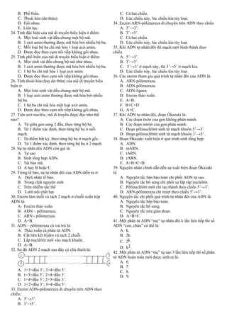 B. Phổ biến.
C. Thoái hóa (dư thừa).
D. Gối nhau.
E. Liên tục.
24. Tính đặc hiệu của mã di truyền biểu hiện ở điểm:
A. Mọi loài sinh vật đều chung một bộ mã.
B. 1 axit amin thường được mã hóa bởi nhiều bộ ba.
C. Mỗi loại bộ ba chỉ mã hóa 1 loại axit amin.
D. Được đọc theo cụm nối tiếp không gối nhau.
25. Tính phổ biến của mã di truyền biểu hiện ở điểm:
A. Mọi sinh vật đều chung bộ mã như nhau.
B. 1 axit amin thường được mã hóa bởi nhiều bộ ba.
C. 1 bộ ba chỉ mã hóa 1 loại axit amin.
D. Được đọc theo cụm nối tiếp không gối nhau.
26. Tính thoái hóa (hay dư thừa) của mã di truyền biểu
hiện ở:
A. Mọi loài sinh vật đều chung một bộ mã.
B. 1 loại axit amin thường được mã hóa bởi nhiều
bộ ba.
C. 1 bộ ba chỉ mã hóa một loại axit amin.
D. Được đọc theo cụm nối tiếp không gối nhau.
27. Trên axit nuclêic, mã di truyền được đọc như thế
nào?
A. Từ giữa gen sang 2 đầu, theo từng bộ ba.
B. Từ 1 điểm xác định, theo từng bộ ba ở mỗi
mạch.
C. Từ điểm bất kỳ, theo từng bộ ba ở mạch gốc.
D. Từ 1 điểm xác định, theo từng bộ ba ở 2 mạch.
28. Sự tự nhân đôi ADN còn gọi là:
A. Tự sao
B. Sinh tổng hợp ADN.
C. Tái bản mã.
D. A hay B hoặc C.
29. Trong tế bào, sự tự nhân đôi của ADN diễn ra ở:
A. Dịch nhân tế bào.
B. Trong chất nguyên sinh
C. Trên nhiễm sắc thể
D. Lưới nội chất hạt
30. Enzim làm duỗi và tách 2 mạch ở chuỗi xoắn kép
ADN là:
A. Enzim tháo xoắn.
B. ADN – pôlimeraza.
C. ARN - pôlimeraza.
D. A+B.
31. ADN – pôlimeraza có vai trò là:
A. Tháo xoắn cả phân tử ADN.
B. Cắt liên kết hydro và tách 2 chuỗi.
C. Lắp nuclêôtit mới vào mạch khuôn.
D. A+B.
32. Sơ đồ ADN 2 mạch sau đây có chú thích là:
A. 1=3=đầu 3’; 2=4=đầu 5’.
B. 1=3=đầu 5’; 2=4=đầu 3’.
C. 1=4=đầu 5’; 2=3=đầu 3’.
D. 1=2=đầu 3’; 3=4=đầu 5’.
33. Enzim ADN-pôlimeraza di chuyển trên ADN theo
chiều:
A. 5’→3’.
B. 3’→5’.
C. Cả hai chiều.
D. Lúc chiều này, lúc chiều kia tùy loại.
34. Enzim ARN-pôlimeraza di chuyển trên ADN theo chiều
A. 5’→3’.
B. 3’→5’.
C. Cả hai chiều.
D. Lúc chiều này, lúc chiều kia tùy loại.
35. Khi ADN tự nhân đôi thì mạch mới hình thành theo
chiều
A. 5’→3’.
B. 3’→5’.
C. 5’→3’ ở mạch này, thì 3’→5’ ở mạch kia.
D. Lúc chiều này, lúc chiều kia tùy loại.
36. Các enzim tham gia quá trình tự nhân đôi của ADN là:
A. ARN-pôlimeraza.
B. ADN-pôlimeraza.
C. ADN-ligaza.
D. Enzim tháo xoắn.
E. A+B.
F. B+C+D.
G. A+C.
37. Khi ADN tự nhân đôi, đoạn Ôkazaki là:
A. Các đoạn êxôn của gen không phân mảnh.
B. Các đoạn intrôn của gen phân mảnh.
C. Đoạn pôlinuclêôtit sinh từ mạch khuôn 5’→3’.
D. Đoạn pôlinuclêôtit sinh từ mạch khuôn 3’→5’.
38. Đoạn Ôkazaki xuất hiện ở quá trình sinh tổng hợp:
A. ADN.
B. mARN.
C. tARN.
D. rARN.
E. A+B+C+D.
39. Nguyên nhân chính dẫn đến sự xuất hiện đoạn Ôkazaki
là:
A. Nguyên tắc bán bảo toàn chi phối ADN tự sao.
B. Nguyên tắc bổ sung chi phối sự lắp ráp nuclêôtit.
C. Pôlinuclêôtit mới chỉ tạo thành theo chiều 5’→3’.
D. ARN-pôlimeraza chỉ trượt theo chiều 5’→3’.
40. Nguyên tắc chi phối quá trình tự nhân đôi của ADN là:
A. Nguyên tắc bán bảo toàn.
B. Nguyên tắc bổ sung.
C. Nguyên tắc nửa gián đoạn.
D. A+B+C.
41. Một phân tử ADN “mẹ” tự nhân đôi k lần liên tiếp thì số
ADN “con, cháu” có thể là:
A. k.
B. 2k.
C. 2k.
D. k2.
42. Một phân tử ADN “mẹ” tự sao 3 lần liên tiếp thì số phân
tử ADN hoàn toàn mới được sinh ra là:
A. 6.
B. 7.
C. 8.
D. 9.
 