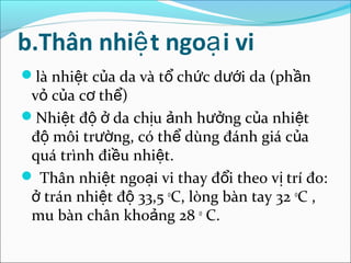 b.Thân nhiệ t ngoạ i vi
là nhiệt của da và tổ chức dưới da (phần
 vỏ của cơ thể)
Nhiệt độ ở da chịu ảnh hưởng của nhiệt
 độ môi trường, có thể dùng đánh giá của
 quá trình điều nhiệt.
 Thân nhiệt ngoại vi thay đổi theo vị trí đo:
 ở trán nhiệt độ 33,5 0C, lòng bàn tay 32 0C ,
 mu bàn chân khoảng 28 0 C.
 