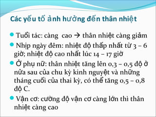 Các yế u tố ả nh hưở ng đế n thân nhiệ t
Tuổi tác: càng cao  thân nhiệt càng giảm
Nhịp ngày đêm: nhiệt độ thấp nhất từ 3 – 6
 giờ; nhiệt độ cao nhất lúc 14 – 17 giờ
Ở phụ nữ: thân nhiệt tăng lên 0,3 – 0,5 độ ở
 nửa sau của chu kỳ kinh nguyệt và những
 tháng cuối của thai kỳ, có thể tăng 0,5 – 0,8
 độ C.
Vận cơ: cường độ vận cơ càng lớn thì thân
 nhiệt càng cao
 