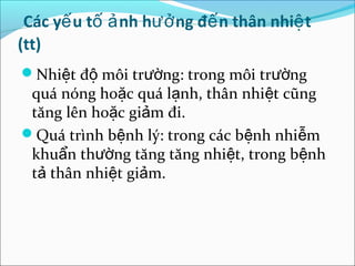 Các yế u tố ả nh hưở ng đế n thân nhiệ t
(tt)
Nhiệt độ môi trường: trong môi trường
 quá nóng hoặc quá lạnh, thân nhiệt cũng
 tăng lên hoặc giảm đi.
Quá trình bệnh lý: trong các bệnh nhiễm
 khuẩn thường tăng tăng nhiệt, trong bệnh
 tả thân nhiệt giảm.
 