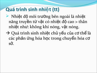 Quá trình sinh nhiệ t (tt)
 Nhiệt độ môi trường bên ngoài là nhiệt
 năng truyền từ vật có nhiệt độ cao > thân
 nhiệt như: không khí nóng, vật nóng.
 Quá trình sinh nhiệt chủ yếu của cơ thể là
 các phản ứng hóa học trong chuyển hóa cơ
 sở.
 