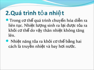 2.Quá trình tỏ a nhiệ t
Trong cơ thể quá trình chuyển hóa diễn ra
 liên tục. Nhiệt lượng sinh ra lại được tỏa ra
 khỏi cơ thể do vậy thân nhiệt không tăng
 lên.
 Nhiệt năng tỏa ra khỏi cơ thể bằng hai
 cách là truyền nhiệt và bay hơi nước.
 