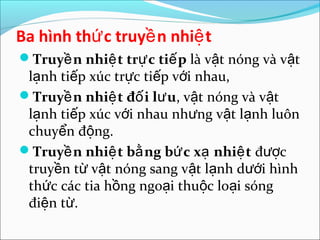 Ba hình thứ c truyề n nhiệ t
Truyề n nhiệ t trự c tiế p là vật nóng và vật
 lạnh tiếp xúc trực tiếp với nhau,
Truyề n nhiệ t đố i lư u, vật nóng và vật
 lạnh tiếp xúc với nhau nhưng vật lạnh luôn
 chuyển động.
Truyề n nhiệ t bằ ng bứ c xạ nhiệ t được
 truyền từ vật nóng sang vật lạnh dưới hình
 thức các tia hồng ngoại thuộc loại sóng
 điện từ.
 