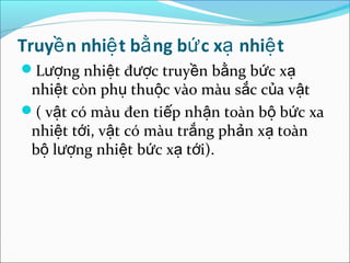 Truyề n nhiệ t bằ ng bứ c xạ nhiệ t
Lượng nhiệt được truyền bằng bức xạ
 nhiệt còn phụ thuộc vào màu sắc của vật
( vật có màu đen tiếp nhận toàn bộ bức xa
 nhiệt tới, vật có màu trắng phản xạ toàn
 bộ lượng nhiệt bức xạ tới).
 