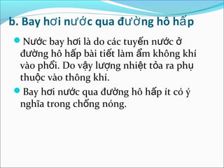 b. Bay hơ i nướ c qua đườ ng hô hấ p
Nước bay hơi là do các tuyến nước ở
 đường hô hấp bài tiết làm ẩm không khí
 vào phổi. Do vậy lượng nhiệt tỏa ra phụ
 thuộc vào thông khí.
Bay hơi nước qua đường hô hấp ít có ý
 nghĩa trong chống nóng.
 
