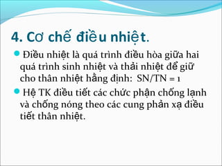 4. Cơ chế điề u nhiệ t.
Điều nhiệt là quá trình điều hòa giữa hai
 quá trình sinh nhiệt và thải nhiệt để giữ
 cho thân nhiệt hằng định: SN/TN = 1
Hệ TK điều tiết các chức phận chống lạnh
 và chống nóng theo các cung phản xạ điều
 tiết thân nhiệt.
 