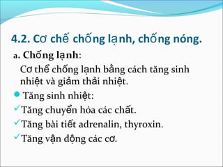 4.2. Cơ chế chố ng lạ nh, chố ng nóng.
a. Chố ng lạ nh:
 Cơ thể chống lạnh bằng cách tăng sinh
 nhiệt và giảm thải nhiệt.
Tăng sinh nhiệt:
Tăng chuyển hóa các chất.
Tăng bài tiết adrenalin, thyroxin.
Tăng vận động các cơ.
 