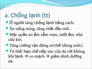 a. Chống lạnh (tt)
Ở người tăng chống lạnh bằng cách:
Ăn uống nóng, tăng chất đầu mỡ…
Mặc quần áo ấm xẫm màu, sưởi ấm, nhà
 cửa kín.
Tăng cường vận động cơ thể (đúng mức).
Tư thế: hạn chế tiếp xúc của da với không
 khí lạnh  co mạch  giảm dinh dưỡng
 da.
 