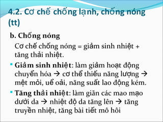 4.2. Cơ chế chố ng lạ nh, chố ng nóng
(tt)
b. Chố ng nóng
  Cơ chế chống nóng = giảm sinh nhiệt +
  tăng thải nhiệt.
 Giả m sinh nhiệ t: làm giảm hoạt động
  chuyển hóa  cơ thể thiếu năng lượng 
  mệt mỏi, uể oải, năng suất lao động kém.
 Tăng thả i nhiệ t: làm giãn các mao mạo
  dưới da  nhiệt độ da tăng lên  tăng
  truyền nhiệt, tăng bài tiết mô hôi
 