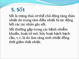 5. Số t
Sốt là trạng thái cơ thể chủ động tăng thân
nhiệt do trung tâm điều nhiệt bị tác động
bởi các tác nhân gây sốt.
Sốt thường gặp trong các bệnh nhiễm
khuẩn, hoại tử mô, hủy hoại hạch bạch
cầu, v.v. là do làm tăng sinh nhiệt đồng
thời giảm thải nhiệt.
 