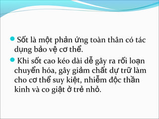 Sốt là một phản ứng toàn thân có tác
 dụng bảo vệ cơ thể.
Khi sốt cao kéo dài dễ gây ra rối loạn
 chuyển hóa, gây giảm chất dự trữ làm
 cho cơ thể suy kiệt, nhiễm độc thần
 kinh và co giật ở trẻ nhỏ.
 