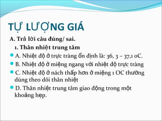 TỰ LƯỢ NG GIÁ
A. Trả lờ i câu đúng/ sai.
  1. Thân nhiệ t trung tâm
A. Nhiệt độ ở trực tràng ổn định là: 36, 3 – 37,1 0C.
B. Nhiệt độ ở miệng ngang với nhiệt độ trực tràng
C. Nhiệt độ ở nách thấp hơn ở miệng 1 OC thường
  dùng theo dõi thân nhiệt
D. Thân nhiệt trung tâm giao động trong một
  khoảng hẹp.
 