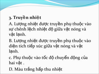 3. Truyề n nhiệ t
A. Lượng nhiệt được truyền phụ thuộc vào
sự chênh lệch nhiệt độ giữa vật nóng và
vật lạnh.
B. Lượng nhiệt được truyền phụ thuộc vào
diện tích tiếp xúc giữa vật nóng và vật
lạnh.
c. Phụ thuộc vào tốc độ chuyển động của
hai vật .
D. Màu trắng hấp thu nhiệt
 