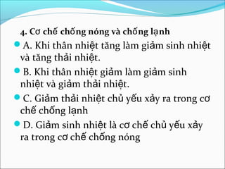 4. Cơ chế chố ng nóng và chố ng lạ nh
A. Khi thân nhiệt tăng làm giảm sinh nhiệt
 và tăng thải nhiệt.
B. Khi thân nhiệt giảm làm giảm sinh
 nhiệt và giảm thải nhiệt.
C. Giảm thải nhiệt chủ yếu xảy ra trong cơ
 chế chống lạnh
D. Giảm sinh nhiệt là cơ chế chủ yếu xảy
 ra trong cơ chế chống nóng
 