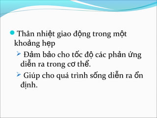 Thân nhiệt giao động trong một
 khoảng hẹp
  Đảm bảo cho tốc độ các phản ứng
  diễn ra trong cơ thể.
  Giúp cho quá trình sống diễn ra ổn
  định.
 