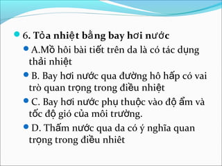 6. Tỏ a nhiệ t bằ ng bay hơ i nướ c
  A.Mồ hôi bài tiết trên da là có tác dụng
   thải nhiệt
  B. Bay hơi nước qua đường hô hấp có vai
   trò quan trọng trong điều nhiệt
  C. Bay hơi nước phụ thuộc vào độ ẩm và
   tốc độ gió của môi trường.
  D. Thấm nước qua da có ý nghĩa quan
   trọng trong điều nhiêt
 