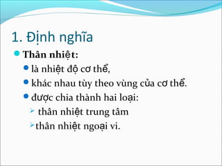 1. Định nghĩa
Thân nhiệ t:
 là nhiệt độ cơ thể,
 khác nhau tùy theo vùng của cơ thể.
 được chia thành hai loại:
     thân nhiệt trung tâm
    thân nhiệt ngoại vi.
 