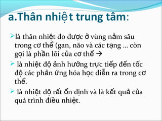 a.Thân nhiệ t trung tâm:
là thân nhiệt đo được ở vùng nằm sâu
 trong cơ thể (gan, não và các tạng … còn
 gọi là phần lõi của cơ thể 
 là nhiệt độ ảnh hưởng trực tiếp đến tốc
 độ các phản ứng hóa học diễn ra trong cơ
 thể.
 là nhiệt độ rất ổn định và là kết quả của
 quá trình điều nhiệt.
 