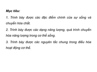 Mục tiêu:
1. Trình bày được các đặc điểm chính của sự sống và
chuyển hóa chất.
2. Trình bày được các dạng năng lượng, quá trình chuyển
hóa năng lượng trong cơ thể sống.
3. Trình bày được các nguyên tắc chung trong điều hòa
hoạt động cơ thể.
 