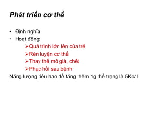 Phát triển cơ thể
• Định nghĩa
• Hoạt động:
Quá trình lớn lên của trẻ
Rèn luyện cơ thể
Thay thế mô già, chết
Phục hồi sau bệnh
Năng lượng tiêu hao để tăng thêm 1g thể trọng là 5Kcal
 
