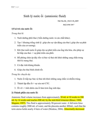 1 | P a g e
Sinh lý nước ối (amnionic fluid)
Nhữ Thu Hà _YG(13-19)_DHY
Huế,14/04/ 2017
1)Vai trò của nước ối:
Trong thai kì:
1. Nuôi dưỡng phôi thai ( biến dưỡng nước và các chất khác).
2. Tạo 1 khoảng trống sinh lý giúp cho sự vận động của thai ( giúp cho sự phát
triển của cơ-xương).
3. Khi thai nuốt nước ối giúp cho sự phát triển của ống tiêu hóa, cho phép sự
hô hấp của thai -> sự phát triển của phổi.
4. Đề phòng chèn ép dây rốn và bảo vệ thai nhi khỏi những sang chấn trong
thời kì mang thai.
5. Có đặc tính kháng khuẩn.
6. Giúp cho thai bình chỉnh tốt.
Trong lúc chuyển dạ:
1. Nước ối tiếp tục bảo vệ thai nhi khỏi những sang chấn và nhiễm trùng.
2. Thành lập đầu ối-> sự xóa mở CTC.
3. Ối vỡ -> tính nhờn của ối làm trơn ống sinh dục.
2) Thành phần của nước ối:
Amnionic fluid volume increases from approximately 30 mL at 10 weeks to 200
mL by 16 weeks and reaches 800 mL by the mid-third trimester (Brace, 1989;
Magann, 1997). This fluid is approximately 98-percent water. A full-term fetus
contains roughly 2800 mL of water, and the placenta another 400mL, such that the
term uterus holds nearly 4 liters of water (Modena, 2004). Abnormally decreased
 
