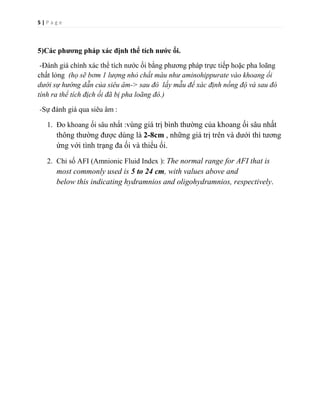 5 | P a g e
5)Các phương pháp xác định thể tích nước ối.
-Đánh giá chính xác thể tích nước ối bằng phương pháp trực tiếp hoặc pha loãng
chất lỏng (họ sẽ bơm 1 lượng nhỏ chất màu như aminohippurate vào khoang ối
dưới sự hướng dẫn của siêu âm-> sau đó lấy mẫu để xác định nồng độ và sau đó
tính ra thể tích địch ối đã bị pha loãng đó.)
-Sự đánh giá qua siêu âm :
1. Đo khoang ối sâu nhất :vùng giá trị bình thường của khoang ối sâu nhất
thông thường được dùng là 2-8cm , những giá trị trên và dưới thì tương
ứng với tình trạng đa ối và thiểu ối.
2. Chỉ số AFI (Amnionic Fluid Index ): The normal range for AFI that is
most commonly used is 5 to 24 cm, with values above and
below this indicating hydramnios and oligohydramnios, respectively.
 