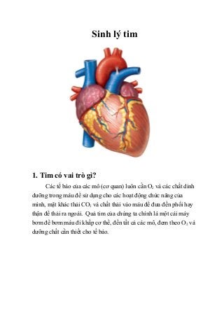 Sinh lý tim
1. Tim có vai trò gì?
Các tế bào của các mô (cơ quan) luôn cần O2 và các chất dinh
dưỡng trong máu để sử dụng cho các hoạt động chức năng của
mình, mặt khác thải CO2 và chất thải vào máu để đưa đến phổi hay
thận để thải ra ngoài. Quả tim của chúng ta chính là một cái máy
bơm để bơm máu đi khắp cơ thể, đến tất cả các mô, đem theo O2 và
dưỡng chất cần thiết cho tế bào.
 
