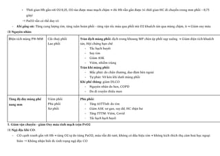 +​ Thời gian Hb gắn với O2 0,25, O2 vào được mao mạch chậm → thì Hb vẫn gắn được (vì thời gian HC di chuyển trong mm phổi ~ 0,75
giây)
⇒ PaO2 vẫn có thể duy trì
-​ Khi gắng sức: Tăng cung lượng tim, tăng tuần hoàn phổi - tăng vận tốc máu qua phổi mà O2 khuếch tán qua màng chậm, ít → Giảm oxy máu
(3) Nguyên nhân:
Diện tích màng PN-MM Cắt thuỳ phổi
Lao phổi
Tràn dịch màng phổi: dịch trong khoang MP chèn ép phổi xẹp xuống → Giảm diện tích khuếch
tán, Hội chứng hạn chế
-​ Tắc bạch huyết
-​ Suy tim
-​ Giảm ASK
-​ Viêm, nhiễm trùng
Tràn khí màng phổi:
-​ Mắc phải: do chấn thương, dao đâm bên ngoài
-​ Tự phát: Vỡ kén khí dưới màng phổi
Khí phế thũng: giảm DLCO
-​ Nguyên nhân do hen, COPD
-​ Do di truyền thiếu men
Tăng độ dày màng phế
nang mm
Viêm phổi
Phù phổi
Xơ phổi
Phù phổi:
-​ Tăng ASTTinh: do tim
-​ Giảm ASK: xơ gan, suy dd, HC thận hư
-​ Tăng TTTM: Viêm, Covid
-​ Tắc hạch bạch huyết
5. Giảm vận chuyển - giảm Oxy máu tĩnh mạch trộn PvO2
(1) Ngộ độc khí CO:
-​ CO cạnh tranh gắn với Hb → tăng O2 tự do (tăng PaO2), máu vẫn đỏ tươi, không có dấu hiệu tím → không kích thích thụ cảm hoá học ngoại
biên ⇒ Không nhận biết đc tình trạng ngộ độc CO
 