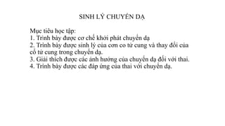 SINH LÝ CHUYỂN DẠ
Mục tiêu học tập:
1. Trình bày được cơ chế khởi phát chuyển dạ
2. Trình bày được sinh lý của cơn co tử cung và thay đổi của
cổ tử cung trong chuyển dạ.
3. Giải thích được các ảnh hưởng của chuyển dạ đối với thai.
4. Trình bày được các đáp ứng của thai với chuyển dạ.
 