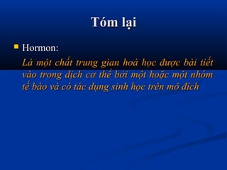 Tóm lạiTóm lại
 Hormon:Hormon:
Là một chất trung gian hoá học được bài tiếtLà một chất trung gian hoá học được bài tiết
vào trong dịch cơ thể bởi một hoặc một nhómvào trong dịch cơ thể bởi một hoặc một nhóm
tế bào và có tác dụng sinh học trên mô đíchtế bào và có tác dụng sinh học trên mô đích
 