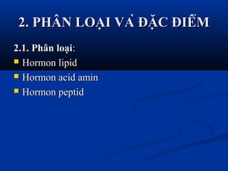 2. PHÂN LOẠI VÀ ĐẶC ĐIỂM2. PHÂN LOẠI VÀ ĐẶC ĐIỂM
2.1. Phân loại2.1. Phân loại::
 Hormon lipidHormon lipid
 Hormon acid aminHormon acid amin
 Hormon peptidHormon peptid
 