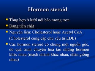 Hormon steroidHormon steroid
 Tổng hợp ở lưới nội bào tương trơnTổng hợp ở lưới nội bào tương trơn
 Dạng tiền chấtDạng tiền chất
 Nguyên liệu: Cholesterol hoặc Acetyl CoANguyên liệu: Cholesterol hoặc Acetyl CoA
(Cholesterol cung cấp chủ yếu từ LDL)(Cholesterol cung cấp chủ yếu từ LDL)
 Các hormon steroid có chung một nguồn gốc,Các hormon steroid có chung một nguồn gốc,
do quá trình chuyển hoá tạo những hormondo quá trình chuyển hoá tạo những hormon
khác nhau (mạch nhánh khác nhau, nhân giốngkhác nhau (mạch nhánh khác nhau, nhân giống
nhau)nhau)
 