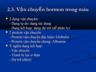 2.3. V n chuy n hormon trong máuậ ể2.3. V n chuy n hormon trong máuậ ể
 2 dạng vận chuyển:2 dạng vận chuyển:
- Dạng tự do: dạng tác dụng- Dạng tự do: dạng tác dụng
- Dạng kết hợp: dạng dự trữ (dễ phân ly)- Dạng kết hợp: dạng dự trữ (dễ phân ly)
 2 protein vận chuyển:2 protein vận chuyển:
- Protein vận chuyển đặc hiệu: Globulin- Protein vận chuyển đặc hiệu: Globulin
- Protein vận chuyển chung: Albumin- Protein vận chuyển chung: Albumin
 Ý nghĩa dạng kết hợp:Ý nghĩa dạng kết hợp:
- Vận chuyển- Vận chuyển
- Tránh bị lọc ở thận- Tránh bị lọc ở thận
- Dự trữ (đệm)- Dự trữ (đệm)
 
