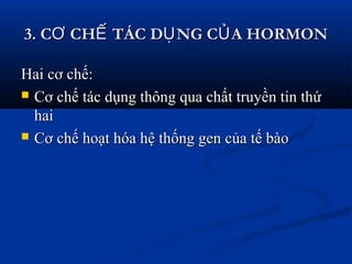 3. C CH TÁC D NG C A HORMONƠ Ế Ụ Ủ3. C CH TÁC D NG C A HORMONƠ Ế Ụ Ủ
Hai cơ chế:Hai cơ chế:
 Cơ chế tác dụng thông qua chất truyền tin thứCơ chế tác dụng thông qua chất truyền tin thứ
haihai
 Cơ chế hoạt hóa hệ thống gen của tế bàoCơ chế hoạt hóa hệ thống gen của tế bào
 