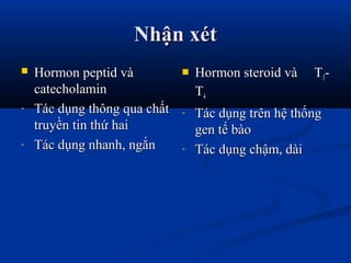 Nhận xétNhận xét
 Hormon peptid vàHormon peptid và
catecholamincatecholamin
- Tác dụng thông qua chấtTác dụng thông qua chất
truyền tin thứ haitruyền tin thứ hai
- Tác dụng nhanh, ngắnTác dụng nhanh, ngắn
 Hormon steroid và THormon steroid và T33--
TT44
- Tác dụng trên hệ thốngTác dụng trên hệ thống
gen tế bàogen tế bào
- Tác dụng chậm, dàiTác dụng chậm, dài
 