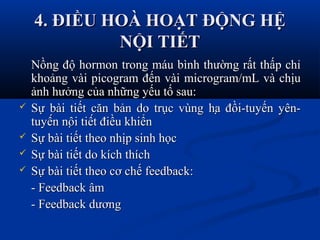 4. ĐIỀU HOÀ HOẠT ĐỘNG HỆ4. ĐIỀU HOÀ HOẠT ĐỘNG HỆ
NỘI TIẾTNỘI TIẾT
Nồng độ hormon trong máu bình thường rất thấp chỉNồng độ hormon trong máu bình thường rất thấp chỉ
khoảng vài picogram đến vài microgram/mL và chịukhoảng vài picogram đến vài microgram/mL và chịu
ảnh hưởng của những yếu tố sau:ảnh hưởng của những yếu tố sau:
 Sự bài tiết căn bản do trục vùng hạ đồi-tuyến yên-Sự bài tiết căn bản do trục vùng hạ đồi-tuyến yên-
tuyến nội tiết điều khiểntuyến nội tiết điều khiển
 Sự bài tiết theo nhịp sinh họcSự bài tiết theo nhịp sinh học
 Sự bài tiết do kích thíchSự bài tiết do kích thích
 Sự bài tiết theo cơ chế feedback:Sự bài tiết theo cơ chế feedback:
- Feedback âm- Feedback âm
- Feedback dương- Feedback dương
 