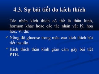4.3. Sự bài tiết do kích thích4.3. Sự bài tiết do kích thích
Tác nhân kích thích có thể là thần kinh,Tác nhân kích thích có thể là thần kinh,
hormon khác hoặc các tác nhân vật lý, hóahormon khác hoặc các tác nhân vật lý, hóa
học. Ví dụ:học. Ví dụ:
 Nồng độ glucose trong máu cao kích thích bàiNồng độ glucose trong máu cao kích thích bài
tiết insulin.tiết insulin.
 Kích thích thần kinh giao cảm gây bài tiếtKích thích thần kinh giao cảm gây bài tiết
PTH.PTH.
 