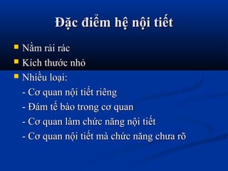 Đặc điểm hệ nội tiếtĐặc điểm hệ nội tiết
 Nằm rải rácNằm rải rác
 Kích thước nhỏKích thước nhỏ
 Nhiều loại:Nhiều loại:
- Cơ quan nội tiết riêng- Cơ quan nội tiết riêng
- Đám tế bào trong cơ quan- Đám tế bào trong cơ quan
- Cơ quan làm chức năng nội tiết- Cơ quan làm chức năng nội tiết
- Cơ quan nội tiết mà chức năng chưa rõ- Cơ quan nội tiết mà chức năng chưa rõ
 