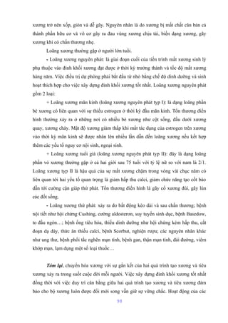 xương trở nên xốp, giòn và dễ gãy. Nguyên nhân là do xương bị mất chất căn bản cả 
thành phần hữu cơ và vô cơ gây ra đau vùng xương chịu tải, biến dạng xương, gãy 
xương khi có chấn thương nhẹ. 
Loãng xương thường gặp ở người lớn tuổi. 
- Loãng xương nguyên phát: là giai đoạn cuối của tiến trình mất xương sinh lý 
phụ thuộc vào đỉnh khối xương đạt được ở thời kỳ trưởng thành và tốc độ mất xương 
hàng năm. Việc điều trị dự phòng phải bắt đầu từ nhỏ bằng chế độ dinh dưỡng và sinh 
hoạt thích hợp cho việc xây dựng đỉnh khối xương tốt nhất. Loãng xương nguyên phát 
gồm 2 loại: 
+ Loãng xương mãn kinh (loãng xương nguyên phát typ I): là dạng loãng phần 
bè xương có liên quan với sự thiếu estrogen ở thời kỳ đầu mãn kinh. Tổn thương điển 
hình thường xảy ra ở những nơi có nhiều bè xương như cột sống, đầu dưới xương 
quay, xương chày. Mật độ xương giảm thấp khi mất tác dụng của estrogen trên xương 
vào thời kỳ mãn kinh sẽ được nhân lên nhiều lần dẫn đến loãng xương nếu kết hợp 
thêm các yếu tố nguy cơ nội sinh, ngoại sinh. 
+ Loãng xương tuổi già (loãng xương nguyên phát typ II): đây là dạng loãng 
phần vỏ xương thường gặp ở cả hai giới sau 75 tuổi với tỷ lệ nữ so với nam là 2/1. 
Loãng xương typ II là hậu quả của sự mất xương chậm trong vòng vài chục năm có 
liên quan tới hai yếu tố quan trọng là giảm hấp thu calci, giảm chức năng tạo cốt bào 
dẫn tới cường cận giáp thứ phát. Tổn thương điển hình là gãy cổ xương đùi, gãy lún 
các đốt sống. 
- Loãng xương thứ phát: xảy ra do bất động kéo dài và sau chấn thương; bệnh 
nội tiết như hội chứng Cushing, cường aldosteron, suy tuyến sinh dục, bệnh Basedow, 
to đầu ngón…; bệnh ống tiêu hóa, thiếu dinh dưỡng như hội chứng kém hấp thu, cắt 
đoạn dạ dày, thức ăn thiếu calci, bệnh Scorbut, nghiện rượu; các nguyên nhân khác 
như ung thư, bệnh phổi tắc nghẽn mạn tính, bệnh gan, thận mạn tính, đái đường, viêm 
khớp mạn, lạm dụng một số loại thuốc… 
Tóm lại, chuyển hóa xương với sự gắn kết của hai quá trình tạo xương và tiêu 
xương xảy ra trong suốt cuộc đời mỗi người. Việc xây dựng đỉnh khối xương tốt nhất 
đồng thời với việc duy trì cân bằng giữa hai quá trình tạo xương và tiêu xương đảm 
bảo cho bộ xương luôn được đổi mới song vẫn giữ sự vững chắc. Hoạt động của các 
98 
 