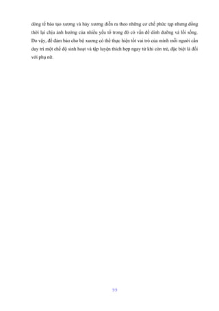 dòng tế bào tạo xương và hủy xương diễn ra theo những cơ chế phức tạp nhưng đồng 
thời lại chịu ảnh hưởng của nhiều yếu tố trong đó có vấn đề dinh dưỡng và lối sống. 
Do vậy, để đảm bảo cho bộ xương có thể thực hiện tốt vai trò của mình mỗi người cần 
duy trì một chế độ sinh hoạt và tập luyện thích hợp ngay từ khi còn trẻ, đặc biệt là đối 
với phụ nữ. 
99 
 