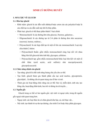 SINH LÝ ĐƯỜNG HUYẾT 
1. SƠ LƯỢC VỀ GLUCID 
1.1. Hóa học glucid 
- Khái niệm: glucid là các dẫn xuất aldehyd hoặc ceton của các polyalcol hoặc là 
các chất tạo ra các dẫn xuất này khi bị thủy phân. 
- Phân loại: glucid có thể được phân thành 3 loại chính 
+ Monosaccharid: là các đường đơn như glucose, fructose, galactose... 
+ Oligosaccharid: là các đường tạo từ 2-6 phân tử đường đơn như saccarose 
(sucrose), lactose, maltose... 
+ Polysaccharid: là các hợp chất tạo từ một số lớn các monosaccharid. Loại này 
chia thành 2 nhóm: 
 Polysaccharid thuần: gồm nhiều monosaccharid cùng loại nối với nhau 
bằng liên kết glucozid như tinh bột, glycogen, cellulose. 
 Polysaccharid tạp: gồm nhiều monosaccharid khác loại liên kết với một số 
chất khác (acid acetic, acid sulfuric) như mucopolysacarid, 
glucopolysaccarid. 
1.2. Chức năng chính của glucid 
- Tạo năng: glucid là chất sinh năng lượng chủ yếu cho cơ thể. 
- Tạo hình: glucid tham gia thành phần cấu tạo acid nucleic, glycoprotein, 
glycolipid... là những cấu tử quan trọng của tế bào và mô. 
- Tham gia các hoạt động chức năng của cơ thể: bảo vệ, miễn dịch, sinh sản, tạo 
hồng cầu, hoạt động thần kinh, lưu trữ và thông tin di truyền… 
1.3. Nguồn gốc 
Glucid trong cơ thể có hai nguồn gốc: nội sinh và ngoại sinh, trong đó nguồn 
gốc ngoại sinh quan trọng hơn. 
- Ngoại sinh: các loại thức ăn có chứa glucid như hạt, củ, mô thực vật... 
- Nội sinh: tạo thành từ sự tân tạo đường, chu trình Cori hoặc thủy phân glycogen. 
100 
 