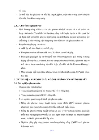 rối loạn. 
- Cơ thể tiêu thụ glucose với tốc độ 2mg/Kg/phút, một nửa số này được chuyển 
hóa ở hệ thần kinh trung ương. 
2.4.3. Chuyển hóa glucid ở cơ 
- Bình thường màng tế bào cơ chỉ cho glucose khuếch tán qua rất ít trừ phi có tác 
dụng của insulin. Tuy nhiên khi lao động nặng hoặc luyện tập thì tế bào cơ có thể 
sử dụng một lượng lớn glucose mà không cần một lượng insulin tương ứng. Cơ 
chế màng tế bào cơ đang vận động tăng tính thấm đối với glucose chưa rõ. 
- 4 nguồn năng lượng cho co cơ: 
+ ATP dự trữ sẵn: đủ để co cơ 1-2 giây. 
+ Phosphocreatinin: tái tạo ATP từ ADP, đủ để co cơ 7-8 giây. 
+ Phân giải glycogen dự trữ trong tế bào cơ (đường phân): giải phóng ra năng 
lượng để chuyển ADP thành ATP và tái tạo phosphocreatinin, quá trình này có 
thể xảy ra theo con đường hiếu khí hoặc yếm khí và đủ để cơ co khoảng 1 
phút. 
+ Oxy hóa các chất sinh năng glucid, lipid, protid giải phóng ra ATP giúp cơ co 
kéo dài. 
3. XÉT NGHIỆM GLUCOSE MÁU VÀ ẢNH HƯỞNG CỦA ĐƯỜNG HUYẾT 
3.1. Xét nghiệm glucose máu 
- Glucose máu bình thường: 
+ Trong máu tĩnh mạch là 4,3-6mmol/dL (75-110mg/dL). 
+ Trong máu động mạch là 85-140mg/dL. 
- 3 xét nghiệm quan trọng để đánh giá glucose máu: 
+ Nồng độ glucose trong huyết tương ngẫu nhiên (RPG=random plasma 
glucose): mẫu máu xét nghiệm được lấy một cách ngẫu nhiên. 
+ Nồng độ glucose trong huyết tương khi đói (FPG=fasting plasma glucose): 
mẫu máu xét nghiệm được lấy khi đói, bệnh nhận cần nhịn ăn, nhịn uống (trừ 
nước) từ 10-16 giờ trước khi lấy mẫu. 
+ Nghiệm pháp gây tăng glucose máu bằng đường uống (OGTT=oral glucose 
tolerance test): 
105 
 