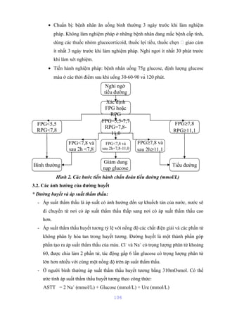 · Chuẩn bị: bệnh nhân ăn uống bình thường 3 ngày trước khi làm nghiệm 
pháp. Không làm nghiệm pháp ở những bệnh nhân đang mắc bệnh cấp tính, 
dùng các thuốc nhóm glucocorticoid, thuốc lợi tiểu, thuốc chẹn  giao cảm 
ít nhất 3 ngày trước khi làm nghiệm pháp. Nghỉ ngơi ít nhất 30 phút trước 
khi làm xét nghiệm. 
· Tiến hành nghiệm pháp: bệnh nhân uống 75g glucose, định lượng glucose 
máu ở các thời điểm sau khi uống 30-60-90 và 120 phút. 
Nghi ngờ 
tiểu đường 
Xác định 
FPG hoặc 
RPG 
Hình 2. Các bước tiến hành chẩn đoán tiểu đường (mmol/L) 
3.2. Các ảnh hưởng của đường huyết 
* Đường huyết và áp suất thẩm thấu: 
- Áp suất thẩm thấu là áp suất có ảnh hưởng đến sự khuếch tán của nước, nước sẽ 
di chuyển từ nơi có áp suất thẩm thấu thấp sang nơi có áp suất thẩm thấu cao 
hơn. 
- Áp suất thẩm thấu huyết tương tỷ lệ với nồng độ các chất điện giải và các phần tử 
không phân ly hòa tan trong huyết tương. Đường huyết là một thành phần góp 
phần tạo ra áp suất thẩm thấu của máu. Cl- và Na+ có trọng lượng phân tử khoảng 
60, được chia làm 2 phần tử, tác động gấp 6 lần glucose có trọng lượng phân tử 
lớn hơn nhiều với cùng một nồng độ trên áp suất thẩm thấu. 
- Ở người bình thường áp suất thẩm thấu huyết tương bằng 310mOsmol. Có thể 
ước tính áp suất thẩm thấu huyết tương theo công thức: 
ASTT = 2 Na+ (mmol/L) + Glucose (mmol/L) + Ure (mmol/L) 
106 
FPG<5,5 
RPG<7,8 
FPG=5,5-7,7 
RPG=7,8- 
11,0 
FPG³7,8 
RPG³11,1 
FPG<7,8 và 
sau 2h <7,8 
FPG<7,8 và 
sau 2h=7,8-11,0 
FPG³7,8 và 
sau 2h³11,1 
Bình thường Giảm dung Tiểu đường 
nạp glucose 
 