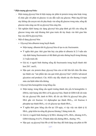 * Hiện tượng glycosyl hóa: 
- Hiện tượng glycosyl hóa là hiện tượng các phân tử protein trong máu hoặc trong 
tổ chức gắn với phân tử glucose và các dẫn xuất của glucose. Phản ứng kết hợp 
này không cần enzym mà chỉ phụ thuộc vào nồng độ glucose trong máu, nồng độ 
glucose máu càng cao thì sự glycosyl hóa càng lớn. 
- Xét nghiệm định lượng các dạng glycosyl hóa giúp đánh giá hồi cứu nồng độ 
glucose trong máu một khoảng thời gian trước đó tùy thuộc vào thời gian bán 
hủy của chất bị glycosyl hóa. 
- Một số dạng glycosyl hóa: 
+ Glycosyl hóa albumin trong huyết thanh: 
· Hiện tượng: albumin khi bị glycosyl hóa sẽ tạo ra các fructosamin. 
· Ý nghĩa thời gian: thời gian bán hủy của phân tử albumin là 2-3 tuần nên 
việc định lượng fructosamin có thể đánh giá mức đường huyết trong khoảng 
2-3 tuần trước đó. 
· Giá trị: ở người bình thường nồng độ fructosamin trong huyết thanh nhỏ 
hơn 285mol/L. 
· Hậu quả: các protein được glycosyl hóa còn có thể liên kết chéo lẫn nhau 
tạo thành các "sản phẩm tận của quá trình glycosyl hóa" (AGEs=advanced 
glycation end product). Các AGEs này đẩy nhanh các tổn thương ở mạch 
máu của bệnh nhân tiểu đường. 
+ Glycosyl hóa hemoglobin trong hồng cầu: 
· Hiện tượng: trong hồng cầu người trưởng thành chủ yếu là hemoglobin A 
(HbA), một lượng nhỏ HbA sẽ bị glycosyl hóa. Danh từ GHb-b để chỉ toàn 
bộ các glycosyl Hb, danh từ HbA1 để chỉ các HbA bị glycosyl hóa gồm: 
HbA gắn với fructose 1-6 diphosphat tạo thành HbA1a, với fructose 6 
phosphat tạo thành HbA1b và với glucose tạo thành HbA1c. 
· Ý nghĩa thời gian: hồng cầu tồn tại 120 ngày, vì vậy việc xác định tỷ lệ 
HbA1c giúp kiểm tra nồng độ glucose khoảng 2 tháng trước đó. 
· Giá trị: ở người bình thường tỷ lệ HbA1 khoảng 6-8%, HbA1c khoảng 4-6%, 
GHb-b khoảng 4-6,5%. Ở bệnh nhân tiểu đường HbA1c thường >9%. 
· Hậu quả: sự glycosyl hóa Hb có thể làm thay đổi hình dạng của phân tử Hb 
107 
 
