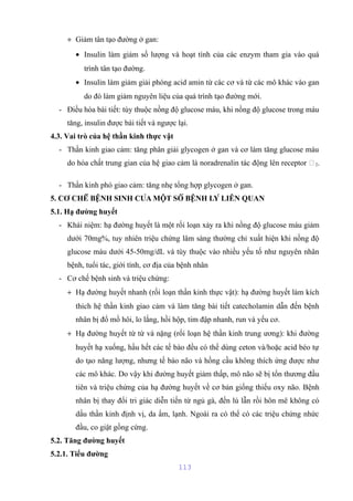 + Giảm tân tạo đường ở gan: 
· Insulin làm giảm số lượng và hoạt tính của các enzym tham gia vào quá 
trình tân tạo đường. 
· Insulin làm giảm giải phóng acid amin từ các cơ và từ các mô khác vào gan 
do đó làm giảm nguyên liệu của quá trình tạo đường mới. 
- Điều hòa bài tiết: tùy thuộc nồng độ glucose máu, khi nồng độ glucose trong máu 
tăng, insulin được bài tiết và ngược lại. 
4.3. Vai trò của hệ thần kinh thực vật 
- Thần kinh giao cảm: tăng phân giải glycogen ở gan và cơ làm tăng glucose máu 
do hóa chất trung gian của hệ giao cảm là noradrenalin tác động lên receptor 2. 
- Thần kinh phó giao cảm: tăng nhẹ tổng hợp glycogen ở gan. 
5. CƠ CHẾ BỆNH SINH CỦA MỘT SỐ BỆNH LÝ LIÊN QUAN 
5.1. Hạ đường huyết 
- Khái niệm: hạ đường huyết là một rối loạn xảy ra khi nồng độ glucose máu giảm 
dưới 70mg%, tuy nhiên triệu chứng lâm sàng thường chỉ xuất hiện khi nồng độ 
glucose máu dưới 45-50mg/dL và tùy thuộc vào nhiều yếu tố như nguyên nhân 
bệnh, tuổi tác, giới tính, cơ địa của bệnh nhân 
- Cơ chế bệnh sinh và triệu chứng: 
+ Hạ đường huyết nhanh (rối loạn thần kinh thực vật): hạ đường huyết làm kích 
thích hệ thần kinh giao cảm và làm tăng bài tiết catecholamin dẫn đến bệnh 
nhân bị đổ mồ hôi, lo lắng, hồi hộp, tim đập nhanh, run và yếu cơ. 
+ Hạ đường huyết từ từ và nặng (rối loạn hệ thần kinh trung ương): khi đường 
huyết hạ xuống, hầu hết các tế bào đều có thể dùng ceton và/hoặc acid béo tự 
do tạo năng lượng, nhưng tế bào não và hồng cầu không thích ứng được như 
các mô khác. Do vậy khi đường huyết giảm thấp, mô não sẽ bị tổn thương đầu 
tiên và triệu chứng của hạ đường huyết về cơ bản giống thiếu oxy não. Bệnh 
nhân bị thay đổi tri giác diễn tiến từ ngủ gà, đến lú lẫn rồi hôn mê không có 
dấu thần kinh định vị, da ẩm, lạnh. Ngoài ra có thể có các triệu chứng nhức 
đầu, co giật gồng cứng. 
5.2. Tăng đường huyết 
5.2.1. Tiểu đường 
113 
 
