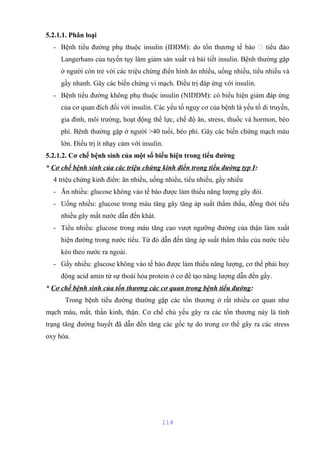 5.2.1.1. Phân loại 
- Bệnh tiểu đường phụ thuộc insulin (IDDM): do tổn thương tế bào  tiểu đảo 
Langerhans của tuyến tụy làm giảm sản xuất và bài tiết insulin. Bệnh thường gặp 
ở người còn trẻ với các triệu chứng điển hình ăn nhiều, uống nhiều, tiểu nhiều và 
gầy nhanh. Gây các biến chứng vi mạch. Điều trị đáp ứng với insulin. 
- Bệnh tiểu đường không phụ thuộc insulin (NIDDM): có biểu hiện giảm đáp ứng 
của cơ quan đích đối với insulin. Các yếu tố nguy cơ của bệnh là yếu tố di truyền, 
gia đình, môi trường, hoạt động thể lực, chế độ ăn, stress, thuốc và hormon, béo 
phì. Bệnh thường gặp ở người >40 tuổi, béo phì. Gây các biến chứng mạch máu 
lớn. Điều trị ít nhạy cảm với insulin. 
5.2.1.2. Cơ chế bệnh sinh của một số biểu hiện trong tiểu đường 
* Cơ chế bệnh sinh của các triệu chứng kinh điển trong tiểu đường typ I: 
4 triệu chứng kinh điển: ăn nhiều, uống nhiều, tiểu nhiều, gầy nhiều 
- Ăn nhiều: glucose không vào tế bào được làm thiếu năng lượng gây đói. 
- Uống nhiều: glucose trong máu tăng gây tăng áp suất thẩm thấu, đồng thời tiểu 
nhiều gây mất nước dẫn đến khát. 
- Tiểu nhiều: glucose trong máu tăng cao vượt ngưỡng đường của thận làm xuất 
hiện đường trong nước tiểu. Từ đó dẫn đến tăng áp suất thẩm thấu của nước tiểu 
kéo theo nước ra ngoài. 
- Gầy nhiều: glucose không vào tế bào được làm thiếu năng lượng, cơ thể phải huy 
động acid amin từ sự thoái hóa protein ở cơ để tạo năng lượng dẫn đến gầy. 
* Cơ chế bệnh sinh của tổn thương các cơ quan trong bệnh tiểu đường: 
Trong bệnh tiểu đường thường gặp các tổn thương ở rất nhiều cơ quan như 
mạch máu, mắt, thần kinh, thận. Cơ chế chủ yếu gây ra các tổn thương này là tình 
trạng tăng đường huyết đã dẫn đến tăng các gốc tự do trong cơ thể gây ra các stress 
oxy hóa. 
114 
 
