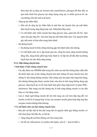 Kèm theo đó sự tăng các hormon như catecholamin, glucagon để thúc đẩy sự 
quá trình thoái hóa glucose tạo năng lượng càng tạo ra nhiều pyruvat đi vào 
con đường yếm khí sinh acid lactic. 
- Tăng áp lực thẩm thấu: 
+ Hôn mê do tăng áp lực thẩm thấu là một hôn mê chuyển hóa, áp suất thẩm 
thấu huyết tương tăng bằng hoặc trên 340mOmol/Kg nước. 
+ Cơ chế bệnh sinh: thiếu insulin làm tăng glucose máu, giảm bài tiết Na+ theo 
nước tiểu gây tăng Na+ máu làm tăng áp suất thẩm thấu máu. Các nguyên nhân 
gây mất nước sẽ làm trầm trọng thêm bệnh. 
- Hạ đường huyết: 
+ Hạ đường huyết là biến chứng thường gặp trên bệnh nhân tiểu đường. 
+ Cơ chế bệnh sinh: ăn ít, tập luyện quá sức, uống bia rượu, dùng insulin không 
đúng liều, dùng thuốc phối hợp hoặc bệnh lý về hấp thu dễ dấn đến hạ đường 
huyết làm mô não thiếu năng lượng. 
5.2.2. Hội chứng chuyển hóa 
* Giới thiệu về hội chứng chuyển hóa: 
- Các đặc điểm của NIDDM nằm trong bối cảnh của một hội chứng được nhắc đến 
rất nhiều hiện này là hội chứng chuyển hóa (hội chứng rối loạn chuyển hóa, hội 
chứng X, hội chứng kháng insulin). Hội chứng này bao gồm tình trạng béo bụng, 
tiểu đường không phụ thuộc insulin hoặc sớm hơn là tình trạng không dung nạp 
glucose, tăng huyết áp và rối loạn lipid máu gồm tăng triglycerid và giảm HDL-cholesterol. 
Đặc trưng của hội chứng này là tình trạng kháng insulin và các dấu 
hiệu xơ vữa động mạch. 
- Lưu ý: thuật ngữ kháng insulin để chỉ tình trạng các mô kém đáp ứng đối với 
insulin có thể là số lượng hoặc ái lực của receptor insulin giảm hoặc đáp ứng hậu 
receptor insulin không bình thường. 
* Cơ chế bệnh sinh của hội chứng chuyển hóa: 
- Béo phì mà đặc biệt là béo phì trung tâm là nguyên nhân gây kháng insulin, cơ 
chế chưa được biết đầy đủ, có thể do: 
+ Tăng nồng độ acid béo không este hóa trong máu. 
+ Sự tiết các chất protein và cytokin như leptin, yếu tố  hoại tử khối u. 
116 
 